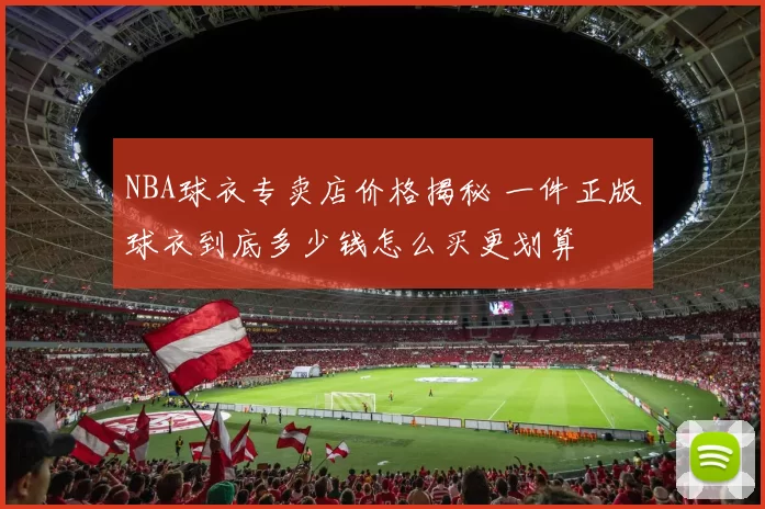 NBA球衣专卖店价格揭秘 一件正版球衣到底多少钱怎么买更划算