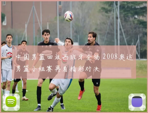 中国男篮回放西班牙全场 2008奥运男篮小组赛再看精彩对决