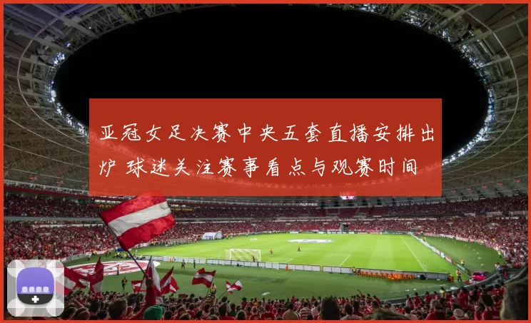 亚冠女足决赛中央五套直播安排出炉 球迷关注赛事看点与观赛时间