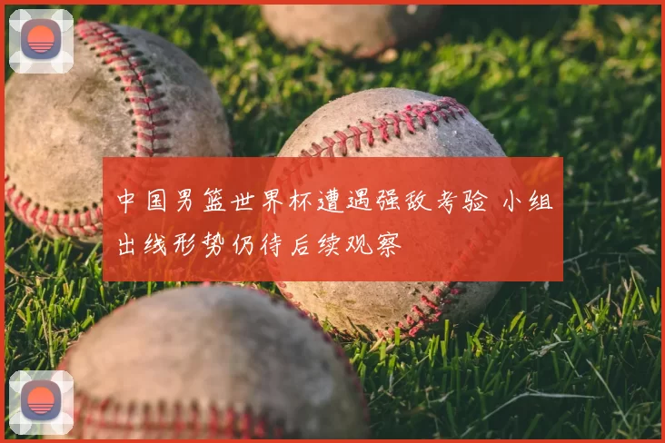 中国男篮世界杯遭遇强敌考验 小组出线形势仍待后续观察