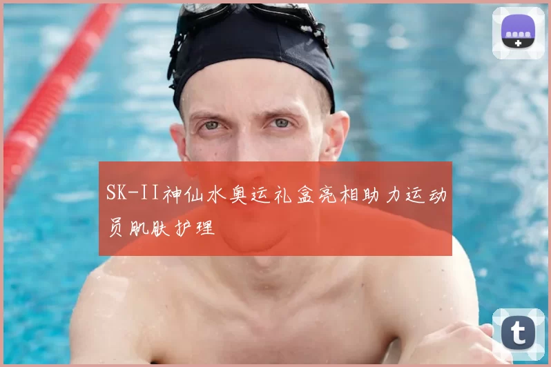 SK-II神仙水奥运礼盒亮相助力运动员肌肤护理