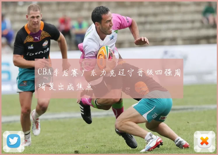CBA季后赛广东力克辽宁晋级四强周琦复出成焦点
